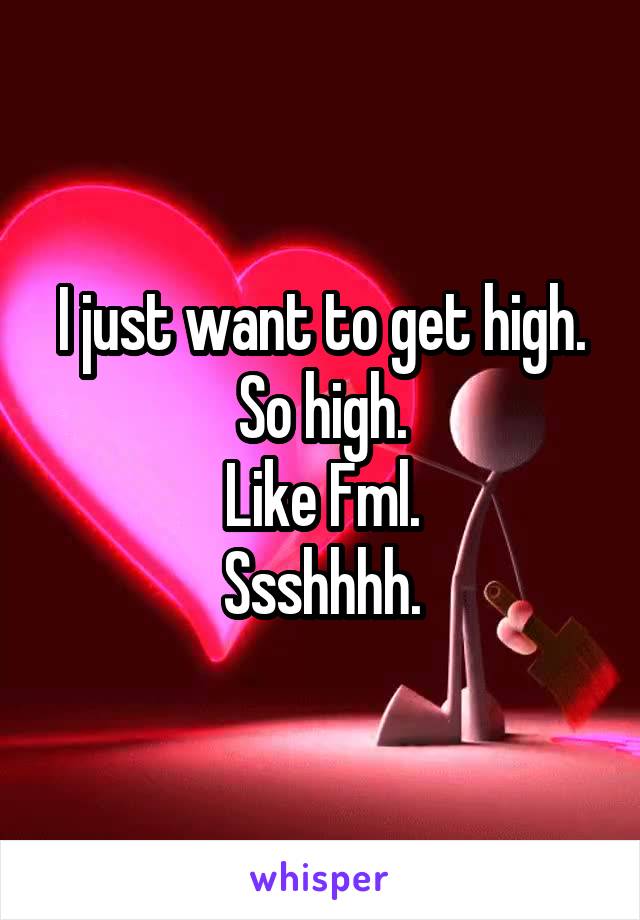 I just want to get high.
So high.
Like Fml.
Ssshhhh.