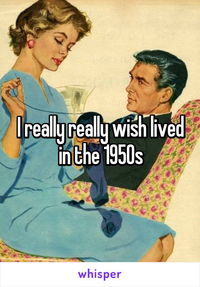 I really really wish lived in the 1950s