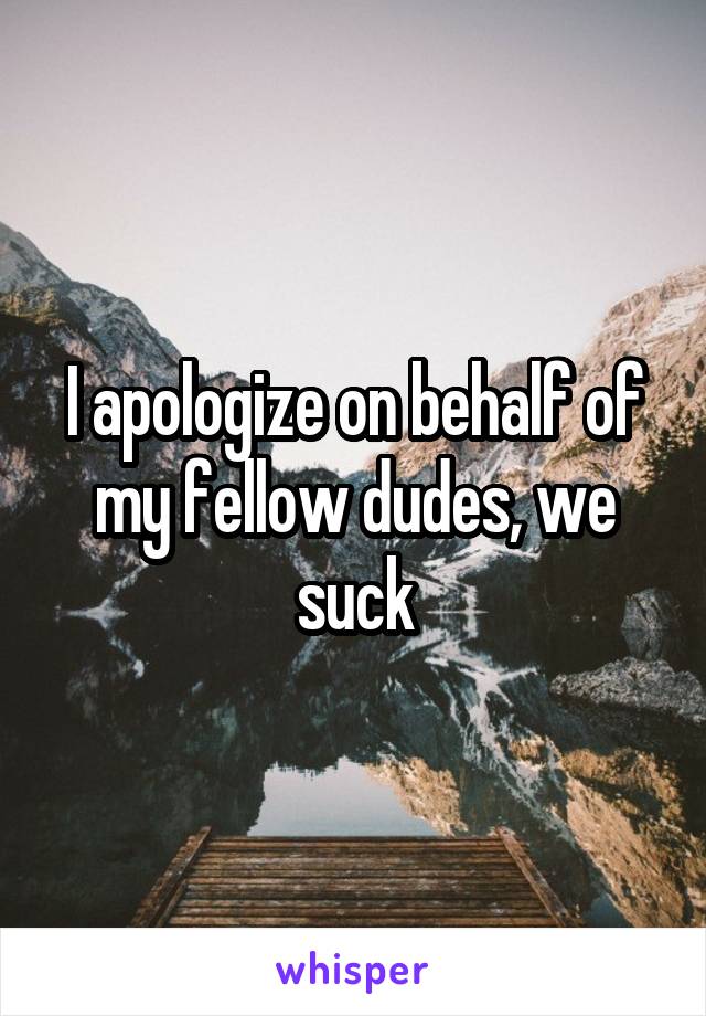 I apologize on behalf of my fellow dudes, we suck