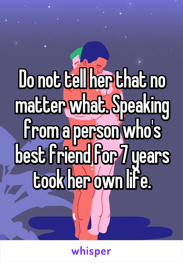 Do not tell her that no matter what. Speaking from a person who's best friend for 7 years took her own life.