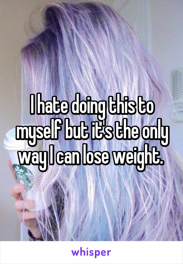 I hate doing this to myself but it's the only way I can lose weight. 