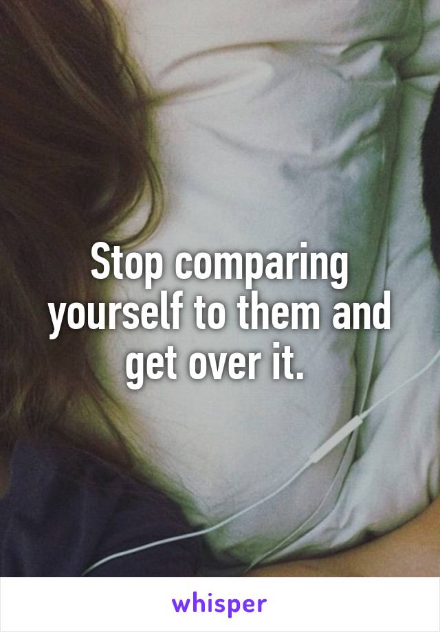 Stop comparing yourself to them and get over it. 