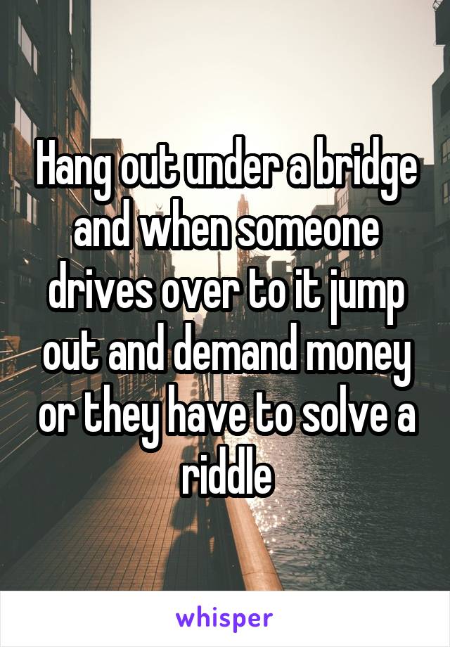 Hang out under a bridge and when someone drives over to it jump out and demand money or they have to solve a riddle