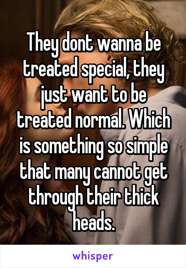 They dont wanna be treated special, they just want to be treated normal. Which is something so simple that many cannot get through their thick heads.