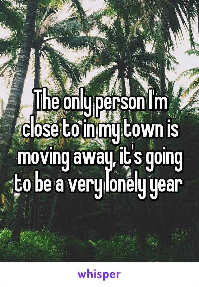 The only person I'm close to in my town is moving away, it's going to be a very lonely year 