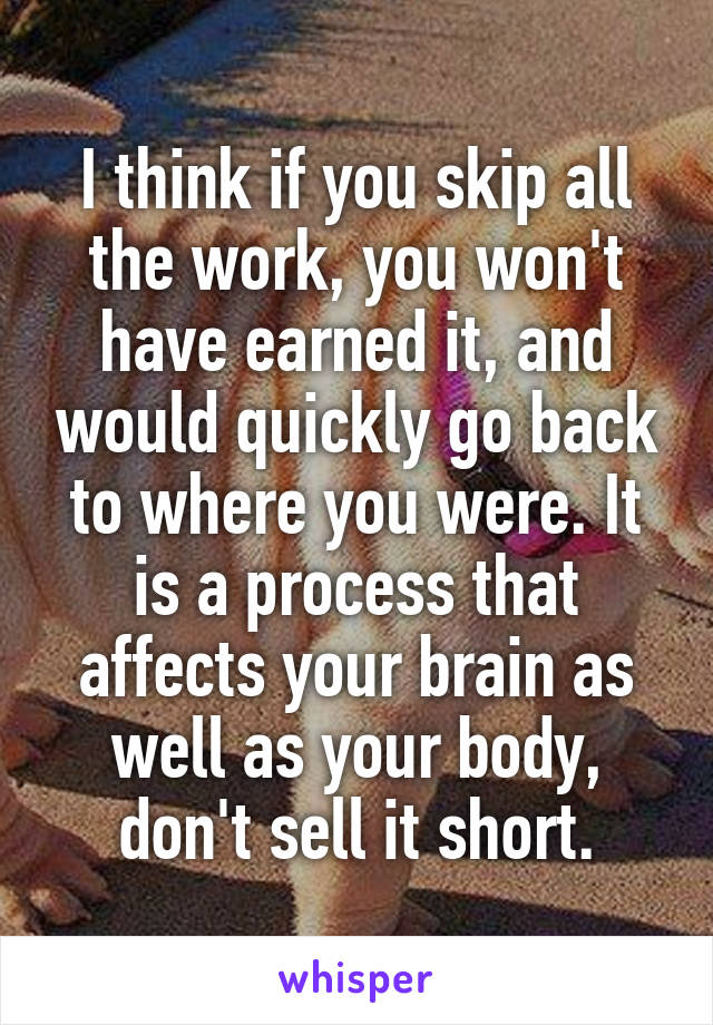 I think if you skip all the work, you won't have earned it, and would quickly go back to where you were. It is a process that affects your brain as well as your body, don't sell it short.