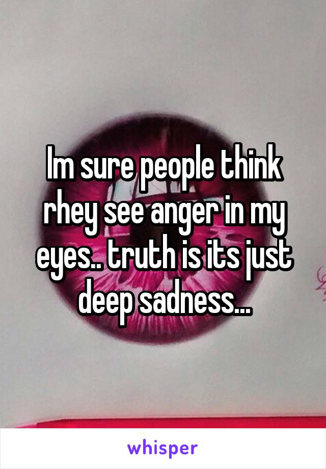 Im sure people think rhey see anger in my eyes.. truth is its just deep sadness...