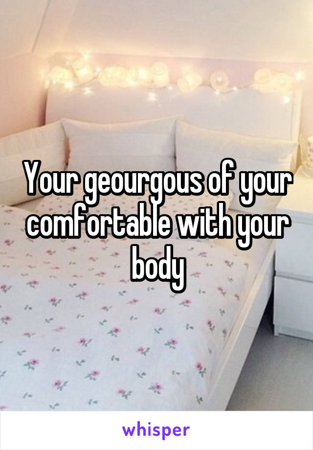 Your geourgous of your comfortable with your body