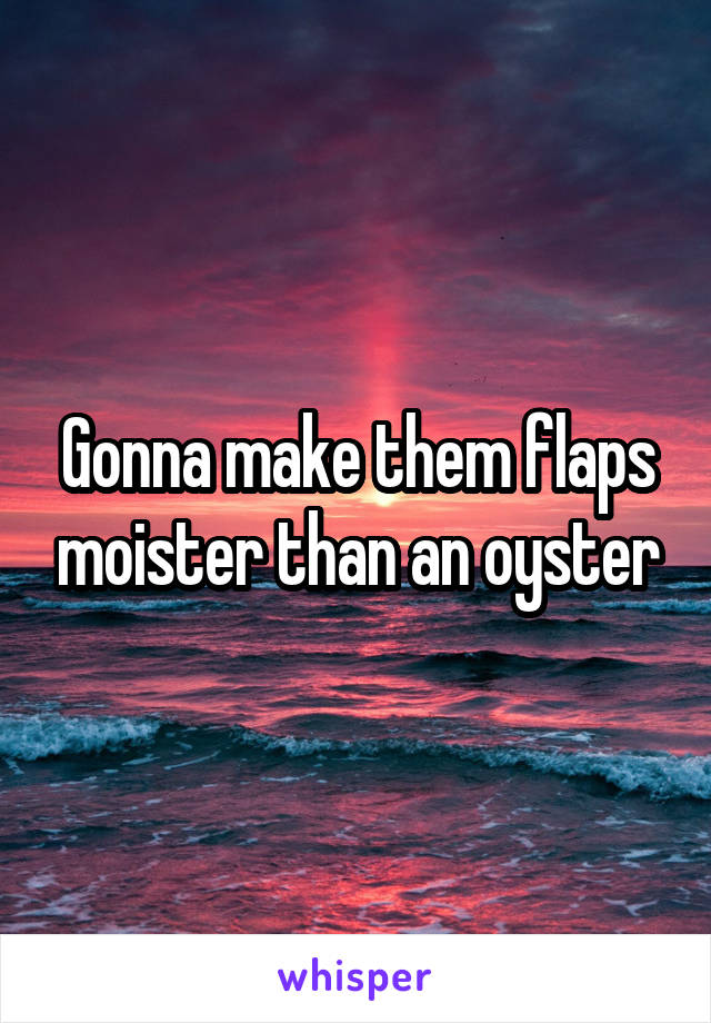 Gonna make them flaps moister than an oyster