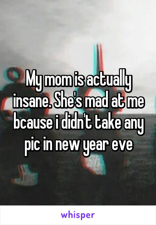 My mom is actually insane. She's mad at me bcause i didn't take any pic in new year eve