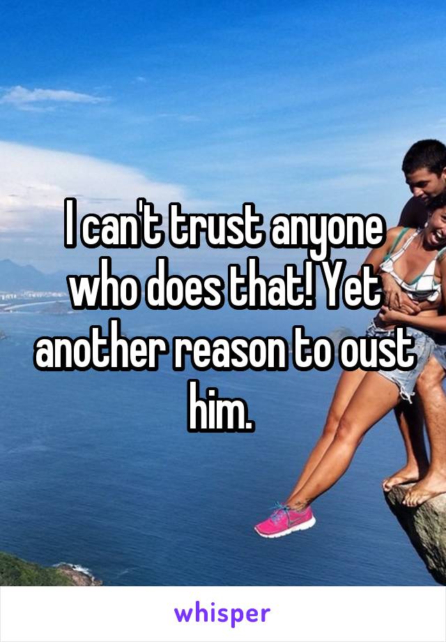 I can't trust anyone who does that! Yet another reason to oust him. 