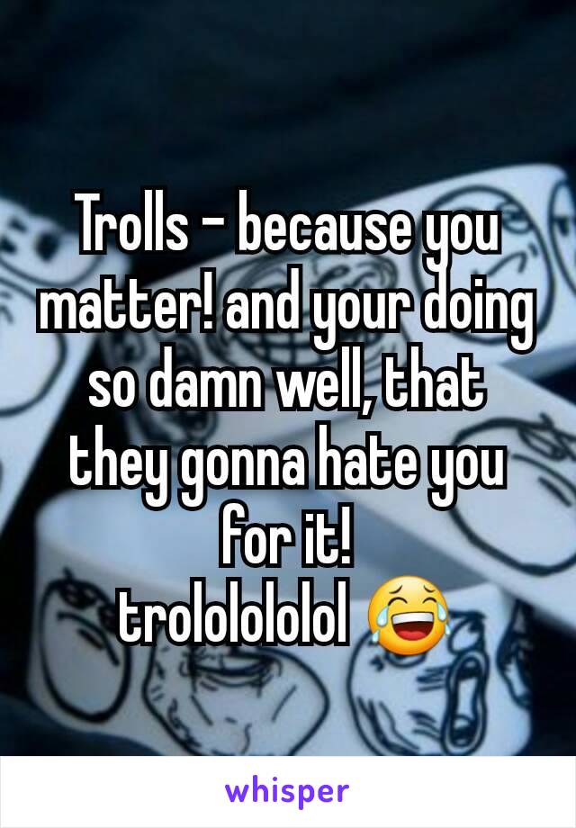 Trolls - because you matter! and your doing so damn well, that they gonna hate you for it!
trololololol 😂