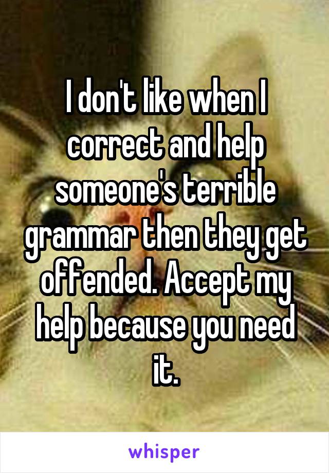 I don't like when I correct and help someone's terrible grammar then they get offended. Accept my help because you need it.