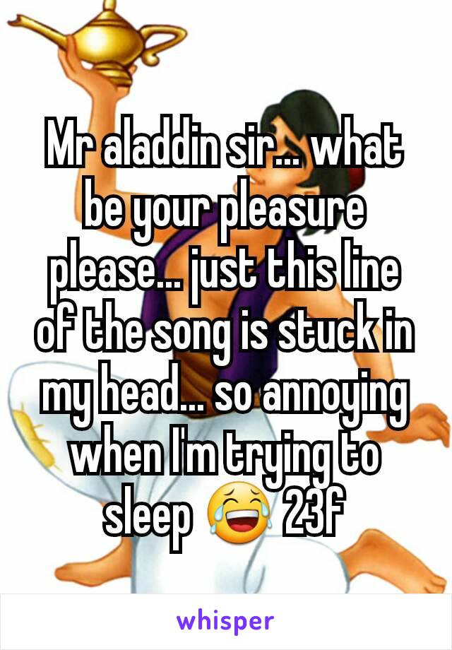 Mr aladdin sir... what be your pleasure please... just this line of the song is stuck in my head... so annoying when I'm trying to sleep 😂 23f