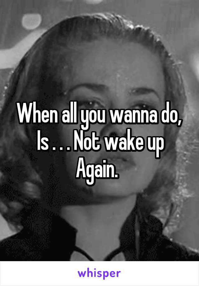 When all you wanna do, 
Is . . . Not wake up
Again.  