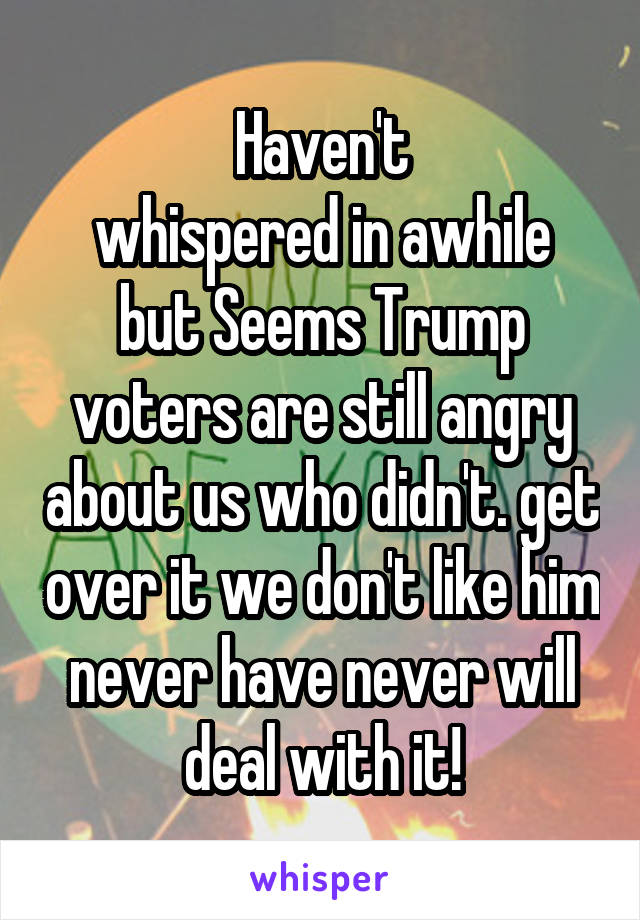 Haven't
whispered in awhile but Seems Trump voters are still angry about us who didn't. get over it we don't like him never have never will deal with it!