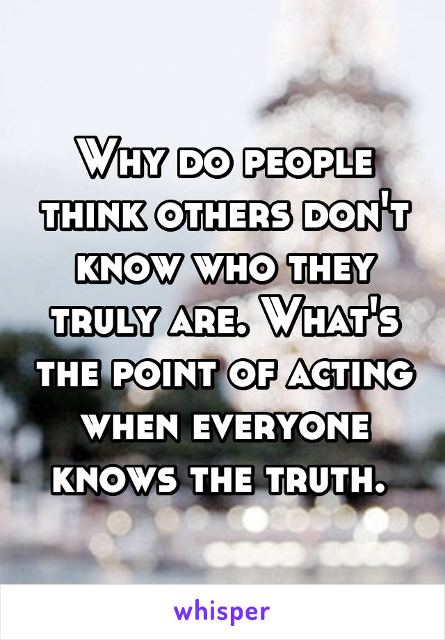 Why do people think others don't know who they truly are. What's the point of acting when everyone knows the truth. 