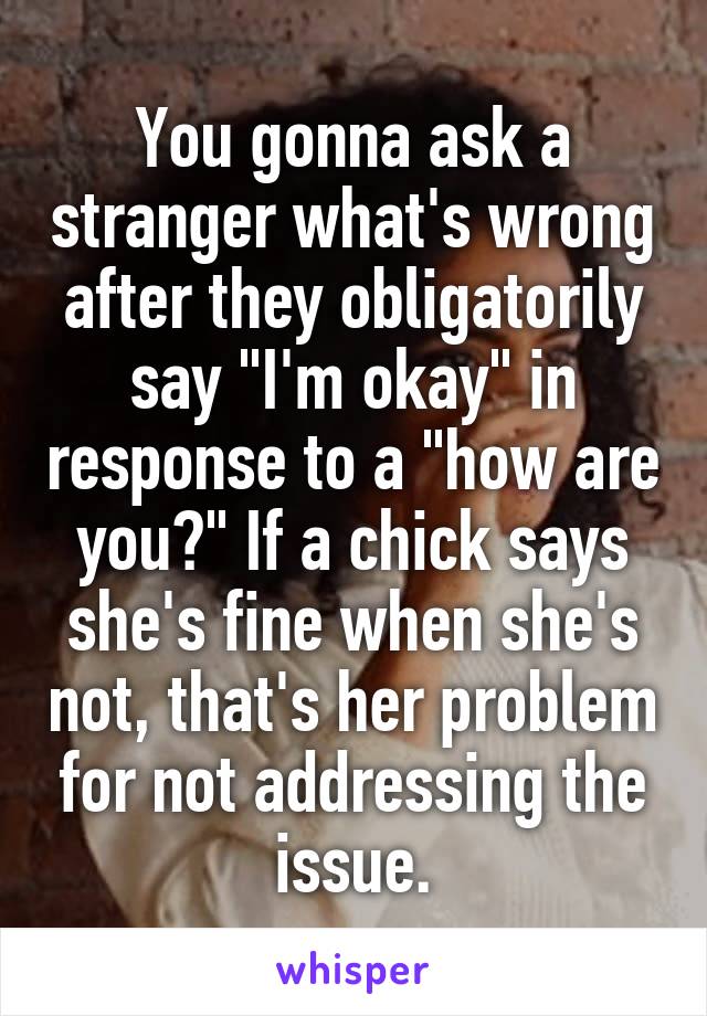 You gonna ask a stranger what's wrong after they obligatorily say "I'm okay" in response to a "how are you?" If a chick says she's fine when she's not, that's her problem for not addressing the issue.