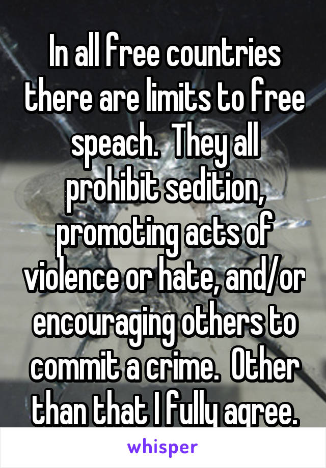 In all free countries there are limits to free speach.  They all prohibit sedition, promoting acts of violence or hate, and/or encouraging others to commit a crime.  Other than that I fully agree.