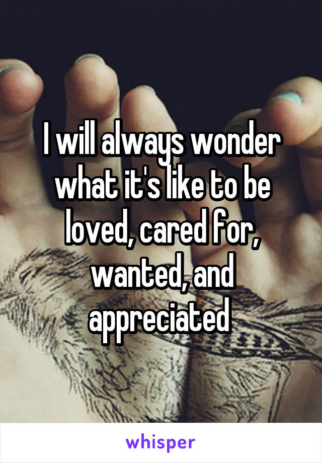 I will always wonder what it's like to be loved, cared for, wanted, and appreciated 