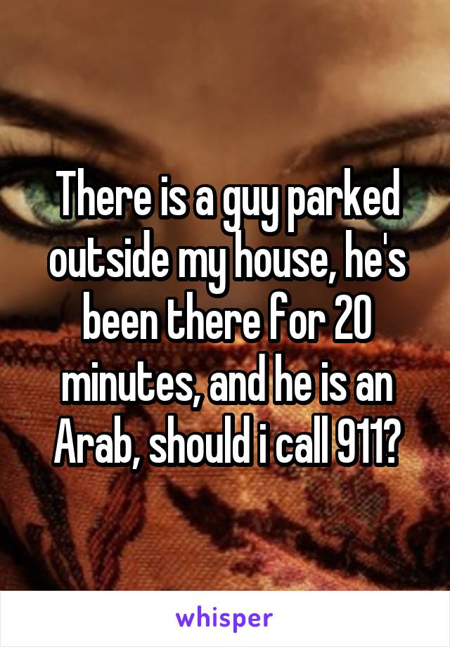 There is a guy parked outside my house, he's been there for 20 minutes, and he is an Arab, should i call 911?