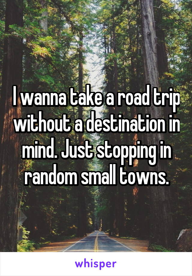 I wanna take a road trip without a destination in mind. Just stopping in random small towns.