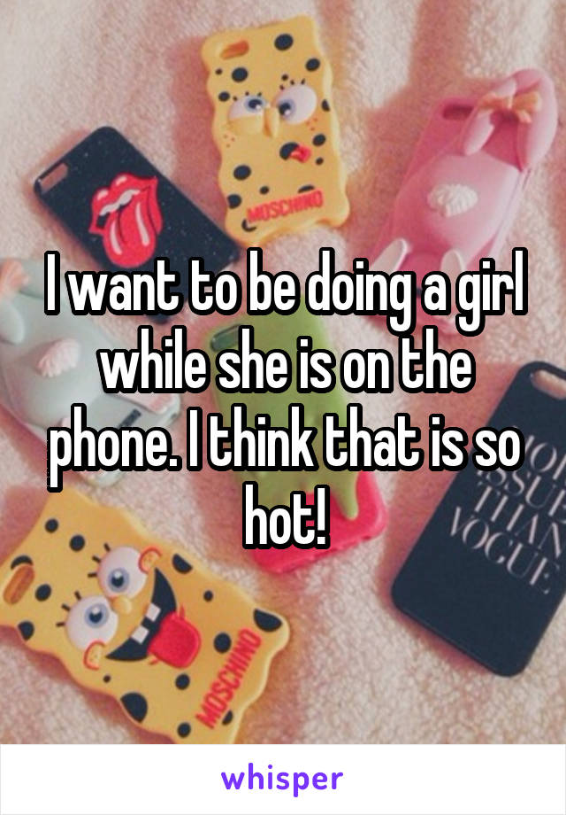 I want to be doing a girl while she is on the phone. I think that is so hot!