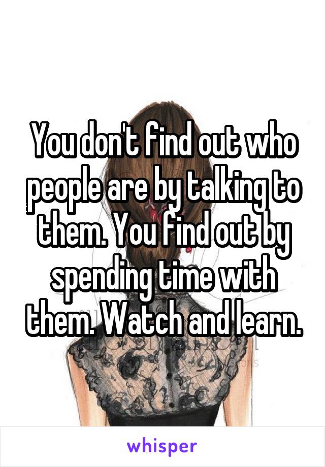 You don't find out who people are by talking to them. You find out by spending time with them. Watch and learn.