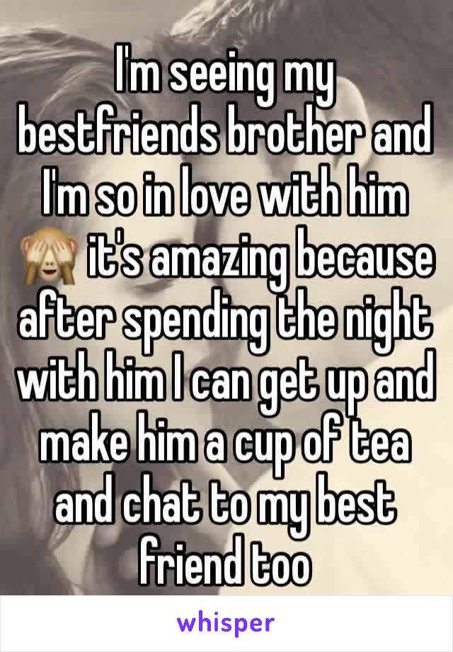 I'm seeing my bestfriends brother and I'm so in love with him 🙈 it's amazing because after spending the night with him I can get up and make him a cup of tea and chat to my best friend too 