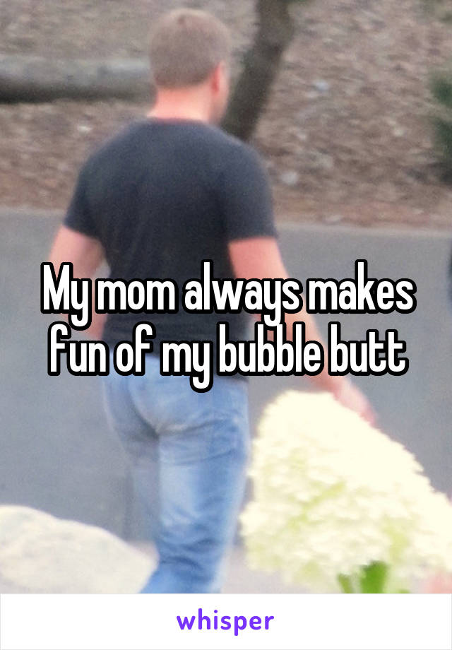 My mom always makes fun of my bubble butt