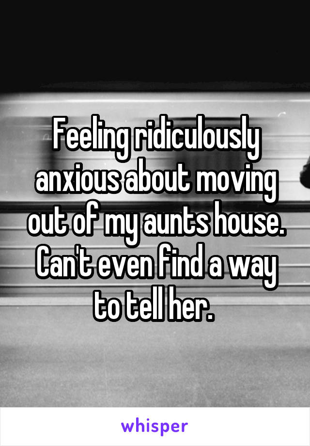 Feeling ridiculously anxious about moving out of my aunts house. Can't even find a way to tell her. 