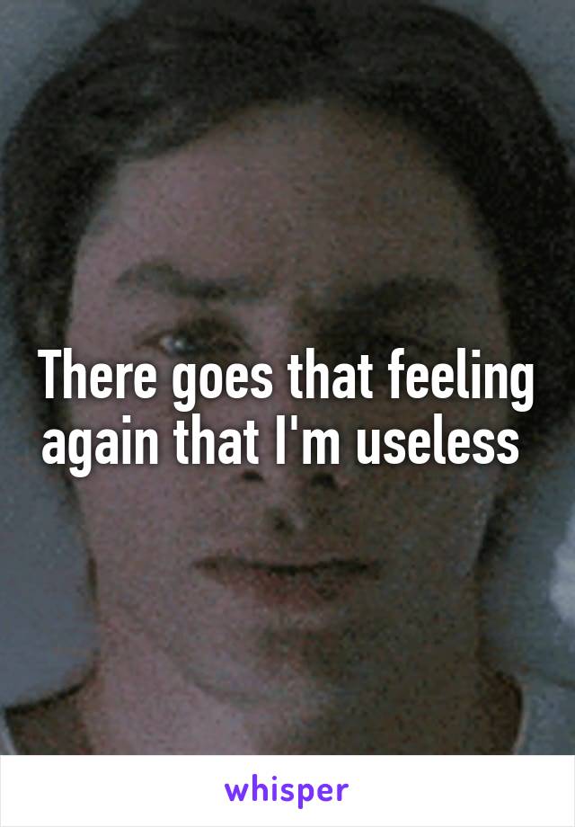 There goes that feeling again that I'm useless 