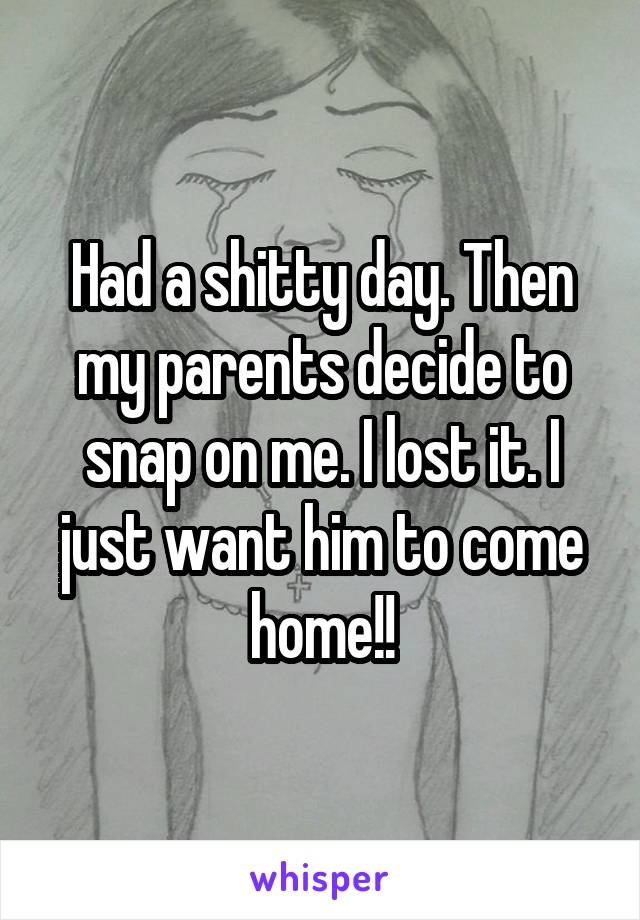 Had a shitty day. Then my parents decide to snap on me. I lost it. I just want him to come home!!