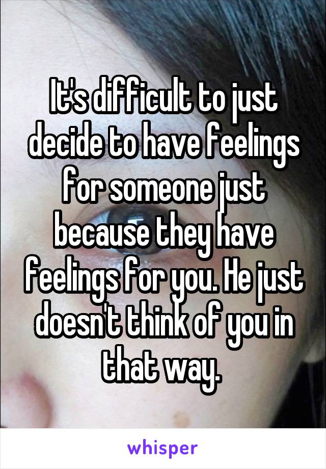 It's difficult to just decide to have feelings for someone just because they have feelings for you. He just doesn't think of you in that way. 