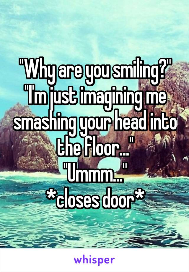 "Why are you smiling?"
"I'm just imagining me smashing your head into the floor..."
"Ummm..."
*closes door*