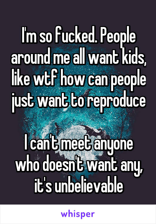 I'm so fucked. People around me all want kids, like wtf how can people just want to reproduce

I can't meet anyone who doesn't want any, it's unbelievable