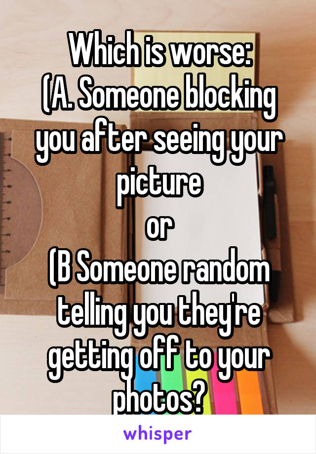 Which is worse:
(A. Someone blocking you after seeing your picture
or
(B Someone random telling you they're getting off to your photos?