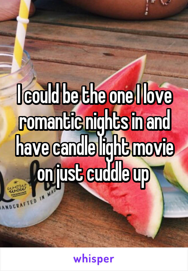 I could be the one I love romantic nights in and have candle light movie on just cuddle up 