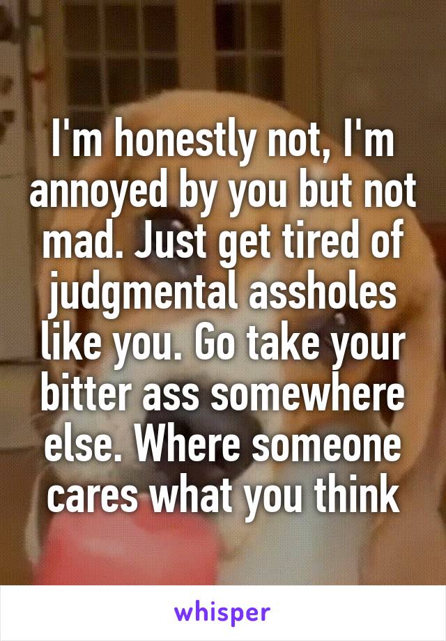 I'm honestly not, I'm annoyed by you but not mad. Just get tired of judgmental assholes like you. Go take your bitter ass somewhere else. Where someone cares what you think