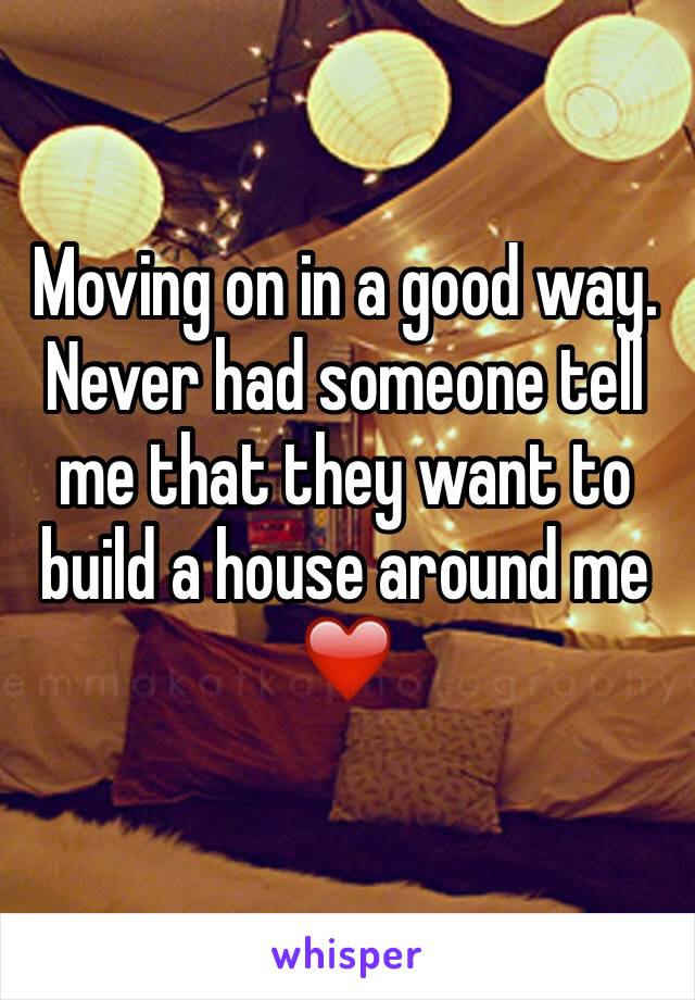 Moving on in a good way. Never had someone tell me that they want to build a house around me ❤️