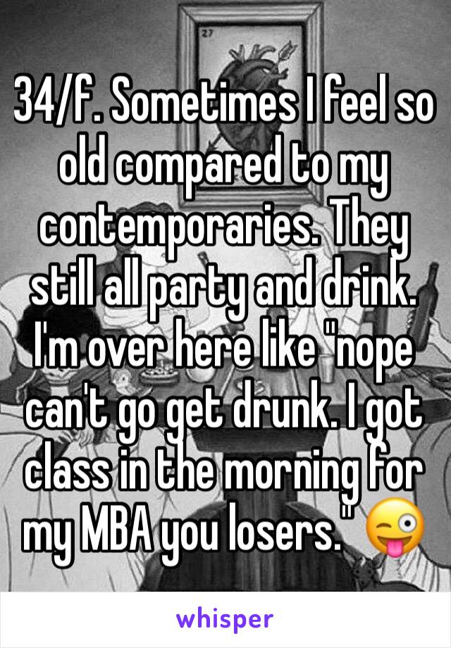 34/f. Sometimes I feel so old compared to my contemporaries. They still all party and drink. I'm over here like "nope can't go get drunk. I got class in the morning for my MBA you losers." 😜