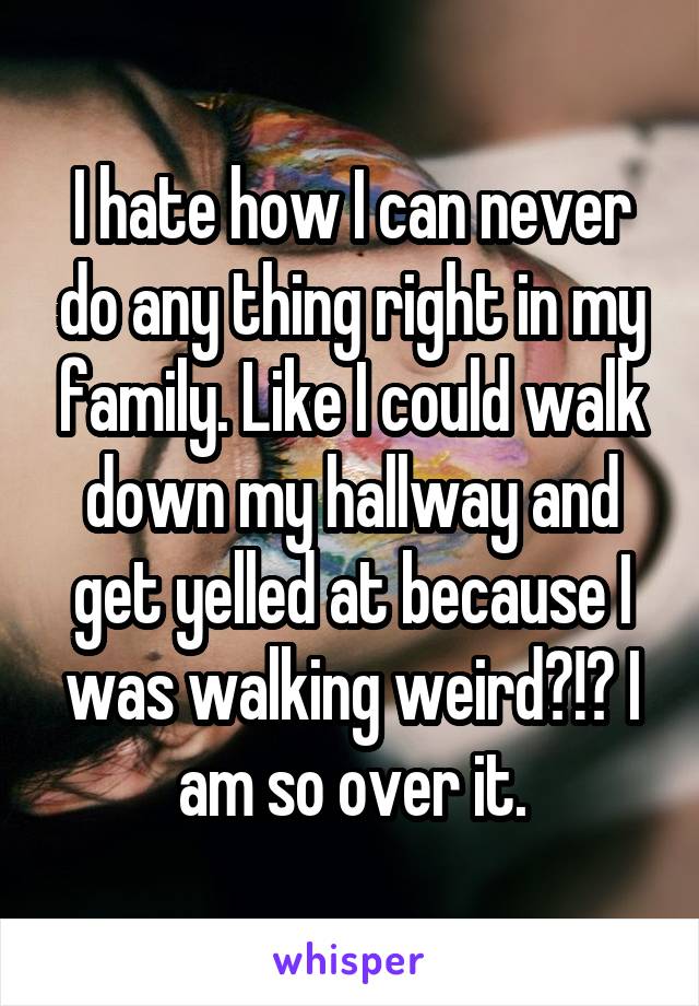 I hate how I can never do any thing right in my family. Like I could walk down my hallway and get yelled at because I was walking weird?!? I am so over it.