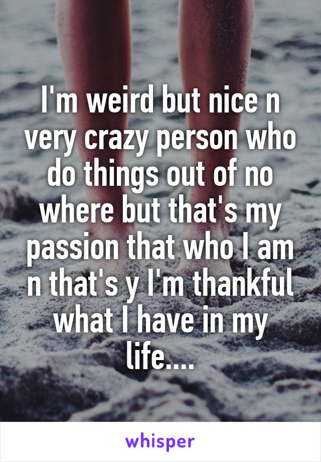 I'm weird but nice n very crazy person who do things out of no where but that's my passion that who I am n that's y I'm thankful what I have in my life....