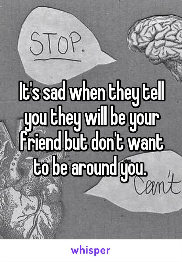 It's sad when they tell you they will be your friend but don't want to be around you. 