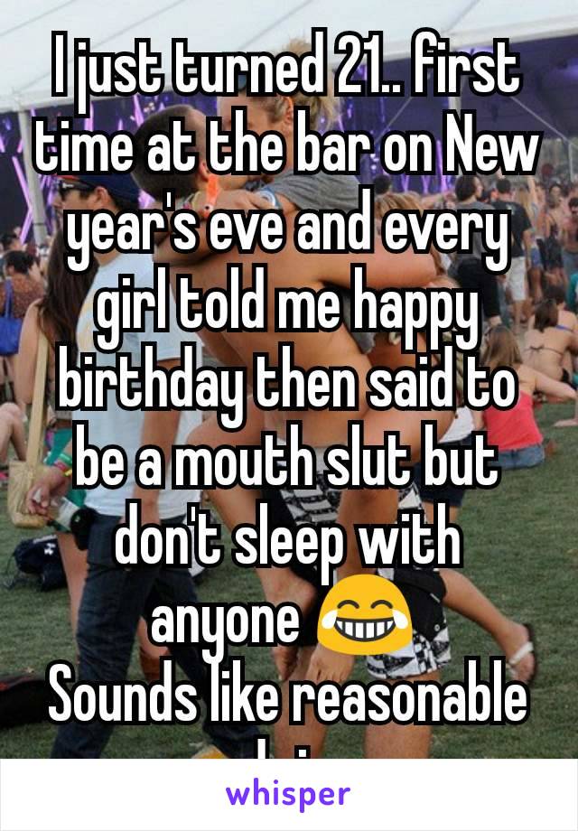 I just turned 21.. first time at the bar on New year's eve and every girl told me happy birthday then said to be a mouth slut but don't sleep with anyone 😂 
Sounds like reasonable advice