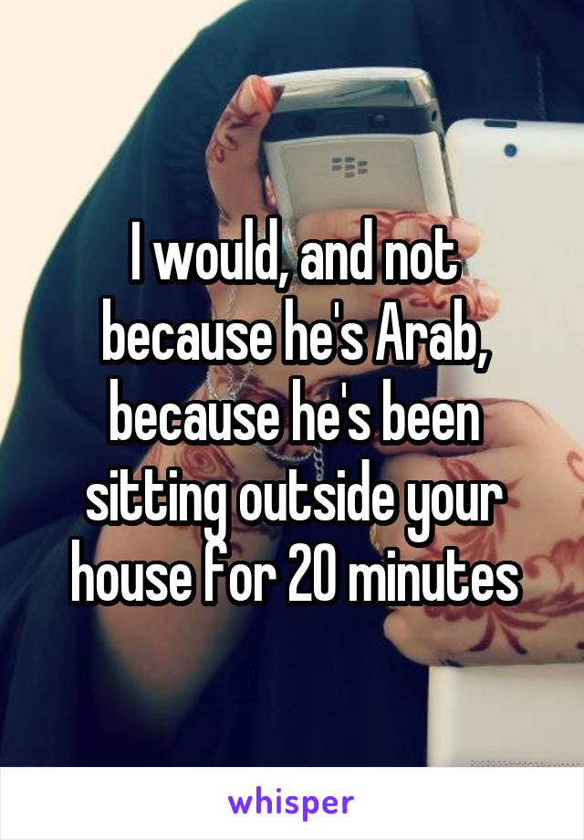 I would, and not because he's Arab, because he's been sitting outside your house for 20 minutes