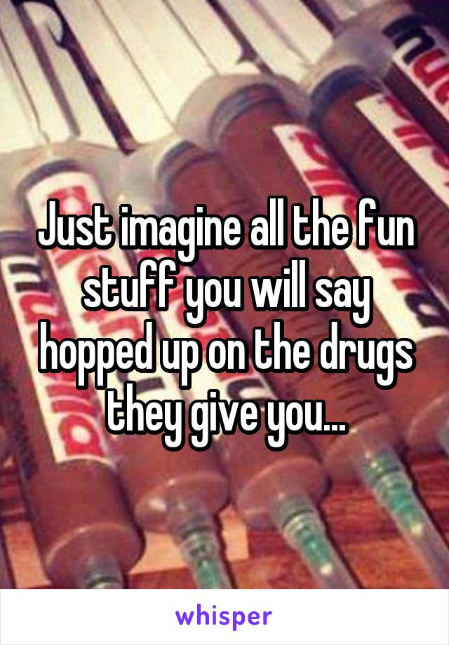 Just imagine all the fun stuff you will say hopped up on the drugs they give you...