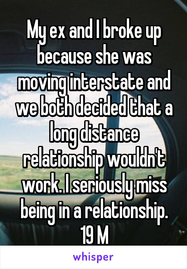 My ex and I broke up because she was moving interstate and we both decided that a long distance relationship wouldn't work. I seriously miss being in a relationship. 19 M