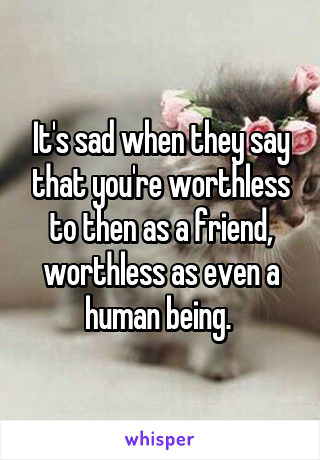 It's sad when they say that you're worthless to then as a friend, worthless as even a human being. 