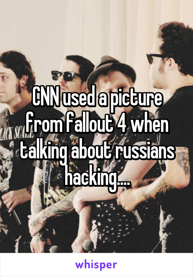 CNN used a picture from fallout 4 when talking about russians hacking....